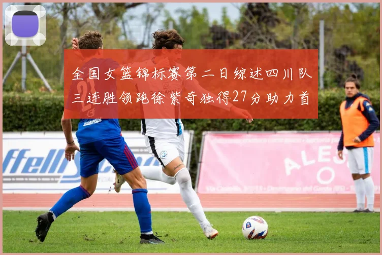 全国女篮锦标赛第二日综述四川队三连胜领跑徐紫奇独得27分助力首胜