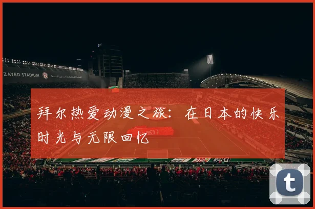 拜尔热爱动漫之旅：在日本的快乐时光与无限回忆